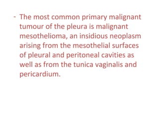 - The most common primary malignant
tumour of the pleura is malignant
mesothelioma, an insidious neoplasm
arising from the mesothelial surfaces
of pleural and peritoneal cavities as
well as from the tunica vaginalis and
pericardium.
 
