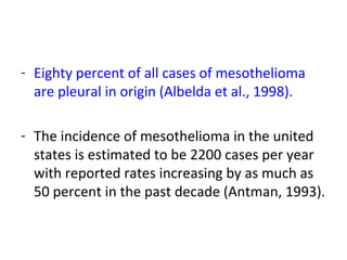 - Eighty percent of all cases of mesothelioma
are pleural in origin (Albelda et al., 1998).
- The incidence of mesothelioma in the united
states is estimated to be 2200 cases per year
with reported rates increasing by as much as
50 percent in the past decade (Antman, 1993).
 