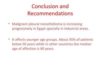 Conclusion and
Recommendations
• Malignant pleural mesothelioma is increasing
progressively in Egypt specially in industrial areas.
• It affects younger age groups. About 45% of patients
below 50 years while in other countries the median
age of affection is 60 years.
 