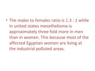 • The males to females ratio is 1.3 : 1 while
in united states mesothelioma is
approximately three fold more in men
than in women. This because most of the
affected Egyptian women are living at
the industrial polluted areas.
 