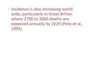 - Incidence is also increasing world
wide, particularly in Great Britian
where 2700 to 3000 deaths are
expected annually by 2020 (Peto et al.,
1995).
 