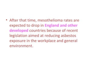 • After that time, mesothelioma rates are
expected to drop in England and other
developed countries because of recent
legislation aimed at reducing asbestos
exposure in the workplace and general
environment.
 
