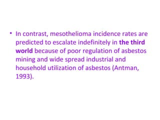 • In contrast, mesothelioma incidence rates are
predicted to escalate indefinitely in the third
world because of poor regulation of asbestos
mining and wide spread industrial and
household utilization of asbestos (Antman,
1993).
 