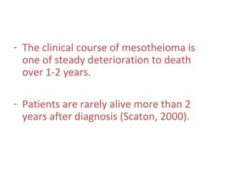 - The clinical course of mesotheioma is
one of steady deterioration to death
over 1-2 years.
- Patients are rarely alive more than 2
years after diagnosis (Scaton, 2000).
 