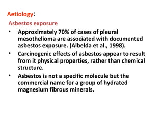 Aetiology:
Asbestos exposure
• Approximately 70% of cases of pleural
mesothelioma are associated with documented
asbestos exposure. (Albelda et al., 1998).
• Carcinogenic effects of asbestos appear to result
from it physical properties, rather than chemical
structure.
• Asbestos is not a specific molecule but the
commercial name for a group of hydrated
magnesium fibrous minerals.
 