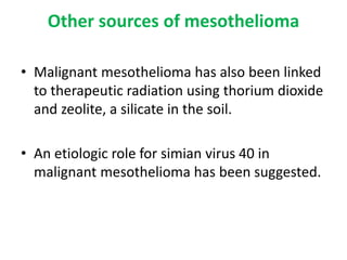 Other sources of mesothelioma
• Malignant mesothelioma has also been linked
to therapeutic radiation using thorium dioxide
and zeolite, a silicate in the soil.
• An etiologic role for simian virus 40 in
malignant mesothelioma has been suggested.
 