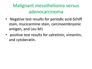 Malignant mesothelioma versus
adenocarcinoma
• Negative test results for periodic acid-Schiff
stain, mucicarmine stain, carcinoembryonic
antigen, and Leu M1
• positive test results for calretinin, vimentin,
and cytokeratin.
 