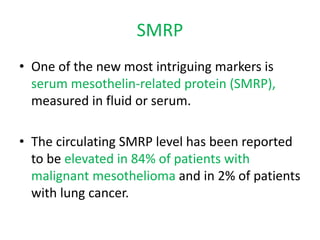 SMRP
• One of the new most intriguing markers is
serum mesothelin-related protein (SMRP),
measured in fluid or serum.
• The circulating SMRP level has been reported
to be elevated in 84% of patients with
malignant mesothelioma and in 2% of patients
with lung cancer.
 