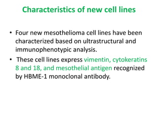 Characteristics of new cell lines
• Four new mesothelioma cell lines have been
characterized based on ultrastructural and
immunophenotypic analysis.
• These cell lines express vimentin, cytokeratins
8 and 18, and mesothelial antigen recognized
by HBME-1 monoclonal antibody.
 
