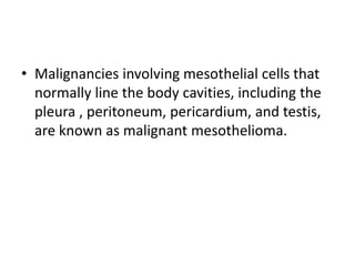 • Malignancies involving mesothelial cells that
normally line the body cavities, including the
pleura , peritoneum, pericardium, and testis,
are known as malignant mesothelioma.
 
