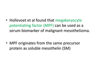 • Hollevoet et al found that megakaryocyte
potentiating factor (MPF) can be used as a
serum biomarker of malignant mesothelioma.
• MPF originates from the same precursor
protein as soluble mesothelin (SM)
 