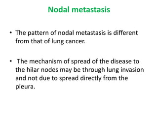 Nodal metastasis
• The pattern of nodal metastasis is different
from that of lung cancer.
• The mechanism of spread of the disease to
the hilar nodes may be through lung invasion
and not due to spread directly from the
pleura.
 