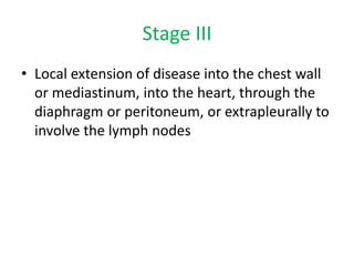 Stage III
• Local extension of disease into the chest wall
or mediastinum, into the heart, through the
diaphragm or peritoneum, or extrapleurally to
involve the lymph nodes
 