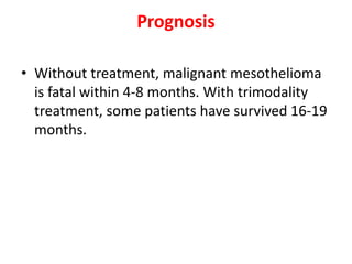 Prognosis
• Without treatment, malignant mesothelioma
is fatal within 4-8 months. With trimodality
treatment, some patients have survived 16-19
months.
 