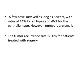 • A few have survived as long as 5 years, with
rates of 14% for all types and 46% for the
epithelial type. However, numbers are small.
• The tumor recurrence rate is 50% for patients
treated with surgery.
 