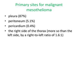 Primary sites for malignant
mesothelioma
• pleura (87%)
• peritoneum (5.1%)
• pericardium (0.4%)
• the right side of the thorax (more so than the
left side, by a right-to-left ratio of 1.6:1)
 