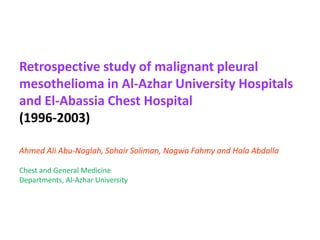 Retrospective study of malignant pleural
mesothelioma in Al-Azhar University Hospitals
and El-Abassia Chest Hospital
(1996-2003)
Ahmed Ali Abu-Naglah, Sohair Soliman, Nagwa Fahmy and Hala Abdalla
Chest and General Medicine
Departments, Al-Azhar University
 