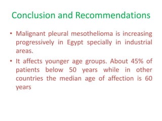 Conclusion and Recommendations
• Malignant pleural mesothelioma is increasing
progressively in Egypt specially in industrial
areas.
• It affects younger age groups. About 45% of
patients below 50 years while in other
countries the median age of affection is 60
years
 