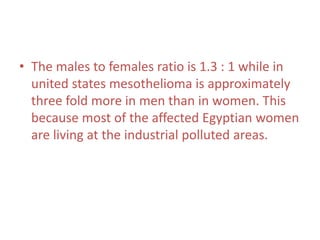 • The males to females ratio is 1.3 : 1 while in
united states mesothelioma is approximately
three fold more in men than in women. This
because most of the affected Egyptian women
are living at the industrial polluted areas.
 