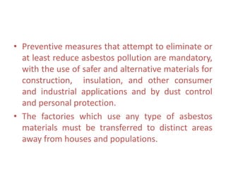 • Preventive measures that attempt to eliminate or
at least reduce asbestos pollution are mandatory,
with the use of safer and alternative materials for
construction, insulation, and other consumer
and industrial applications and by dust control
and personal protection.
• The factories which use any type of asbestos
materials must be transferred to distinct areas
away from houses and populations.
 