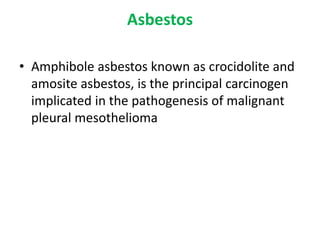 Asbestos
• Amphibole asbestos known as crocidolite and
amosite asbestos, is the principal carcinogen
implicated in the pathogenesis of malignant
pleural mesothelioma
 