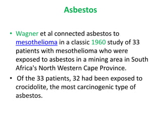 Asbestos
• Wagner et al connected asbestos to
mesothelioma in a classic 1960 study of 33
patients with mesothelioma who were
exposed to asbestos in a mining area in South
Africa's North Western Cape Province.
• Of the 33 patients, 32 had been exposed to
crocidolite, the most carcinogenic type of
asbestos.
 