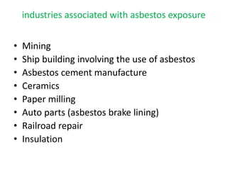 industries associated with asbestos exposure
• Mining
• Ship building involving the use of asbestos
• Asbestos cement manufacture
• Ceramics
• Paper milling
• Auto parts (asbestos brake lining)
• Railroad repair
• Insulation
 