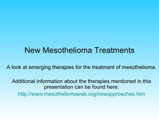 New Mesothelioma Treatments A look at emerging therapies for the treatment of mesothelioma. Additional information about the therapies mentioned in this presentation can be found here: http:// www.mesotheliomaweb.org/newapproaches.htm 