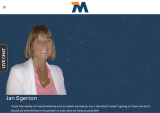 Jan Egerton
I took the reality of mesothelioma and its death sentence, but I decided it wasn't going to have me and I
would do everything in my power to stay alive as long as possible
LIVECHAT
 
