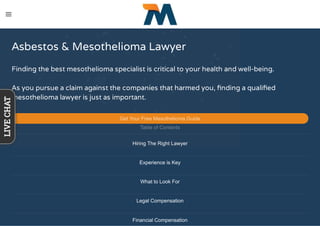 Asbestos & Mesothelioma Lawyer
Finding the best mesothelioma specialist is critical to your health and well-being.
As you pursue a claim against the companies that harmed you, ﬁnding a qualiﬁed
mesothelioma lawyer is just as important.
Get Your Free Mesothelioma Guide
Table of Contents
Hiring The Right Lawyer
Experience is Key
What to Look For
Legal Compensation
Financial Compensation
LIVECHAT
 