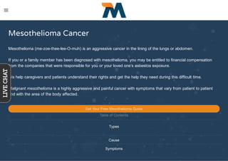 Mesothelioma Cancer
Mesothelioma (me-zoe-thee-lee-O-muh) is an aggressive cancer in the lining of the lungs or abdomen.
If you or a family member has been diagnosed with mesothelioma, you may be entitled to financial compensation
from the companies that were responsible for you or your loved one’s asbestos exposure.
We help caregivers and patients understand their rights and get the help they need during this difficult time.
Malignant mesothelioma is a highly aggressive and painful cancer with symptoms that vary from patient to patient
and with the area of the body affected.
Get Your Free Mesothelioma Guide
Table of Contents
Types
Cause
Symptoms
LIVECHAT
 