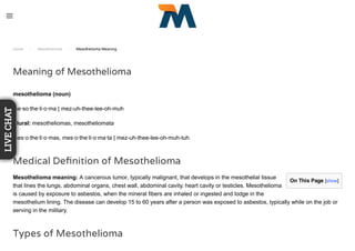 On This Page [show]
Home / Mesothelioma / Mesothelioma Meaning
Meaning of Mesothelioma
mesothelioma (noun)
me·so·the·li·o·ma | mez-uh-thee-lee-oh-muh
Plural: mesotheliomas, mesotheliomata
mes·o·the·li·o·mas, mes·o·the·li·o·ma·ta | mez-uh-thee-lee-oh-muh-tuh
Medical Deﬁnition of Mesothelioma
Mesothelioma meaning: A cancerous tumor, typically malignant, that develops in the mesothelial tissue
that lines the lungs, abdominal organs, chest wall, abdominal cavity, heart cavity or testicles. Mesothelioma
is caused by exposure to asbestos, when the mineral fibers are inhaled or ingested and lodge in the
mesothelium lining. The disease can develop 15 to 60 years after a person was exposed to asbestos, typically while on the job or
serving in the military.
Types of Mesothelioma
LIVECHAT
 