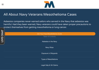 All About Navy Veterans Mesothelioma Cases
Asbestos companies never warned sailors who served in the Navy that asbestos was
harmful. Had they been warned, Navy veterans could have taken proper precautions to
protect themselves from getting mesothelioma or lung cancer.
Get Your Free Mesothelioma Guide
Table of Contents
Asbestos in the Navy
Navy Ships
Exposure in Shipyards
Types of Mesothelioma
Legal Help & VA Claims
LIVECHAT
 