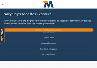 Navy Ships Asbestos Exposure
Navy veterans who are diagnosed with mesothelioma as a result of active military service
are entitled to beneﬁts from the federal government. 
Get Your Free Mesothelioma Guide
Table of Contents
Types of Ships
Asbestos Equipment
Side Effects of Exposure
VA Compensation
LIVECHAT
 