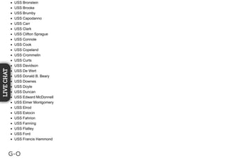 USS Bronstein
USS Brooke
USS Brumby
USS Capodanno
USS Carr
USS Clark
USS Clifton Sprague
USS Connole
USS Cook
USS Copeland
USS Crommelin
USS Curts
USS Davidson
USS De Wert
USS Donald B. Beary
USS Downes
USS Doyle
USS Duncan
USS Edward McDonnell
USS Elmer Montgomery
USS Elrod
USS Estocin
USS Fahrion
USS Fanning
USS Flatley
USS Ford
USS Francis Hammond
G-O
LIVECHAT
 