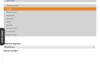 Escort Carriers
Amphibious Warships
Frigates
Destroyer Escorts
Minesweepers
Submarines
Cruisers
Battleships
Ammunition Ships
Aircraft Carriers
Seaplane Tenders
Select your diagnosis *
Mesothelioma
How can we help? *
LIVECHAT
 