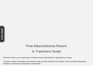 We’d like to offer you our in-depth guide, “A Patient’s Guide to Mesothelioma,” absolutely free of charge.
It contains a wealth of information and resources to help you better understand the condition, choose (and afford) appropriate
treatment, and exercise your legal right to compensation.
Free Mesothelioma Patient
& Treatment Guide
LIVECHAT
 