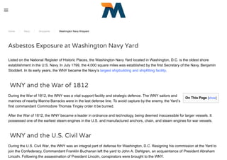 On This Page [show]
Home / Navy / Shipyards / Washington Navy Shipyard
Asbestos Exposure at Washington Navy Yard
Listed on the National Register of Historic Places, the Washington Navy Yard located in Washington, D.C. is the oldest shore
establishment in the U.S. Navy. In July 1799, the 4,000 square miles was established by the first Secretary of the Navy, Benjamin
Stoddert. In its early years, the WNY became the Navy’s largest shipbuilding and shipfitting facility.
 WNY and the War of 1812
During the War of 1812, the WNY was a vital support facility and strategic defence. The WNY sailors and
marines of nearby Marine Barracks were in the last defense line. To avoid capture by the enemy, the Yard’s
first commandant Commodore Thomas Tingey order it be burned.
After the War of 1812, the WNY became a leader in ordnance and technology, being deemed inaccessible for larger vessels. It
possessed one of the earliest steam engines in the U.S. and manufactured anchors, chain, and steam engines for war vessels.
 WNY and the U.S. Civil War
During the U.S. Civil War, the WNY was an integral part of defense for Washington, D.C. Resigning his commission at the Yard to
join the Confederacy, Commandant Franklin Buchanan left the yard to John A. Dahlgren, an acquaintance of President Abraham
Lincoln. Following the assassination of President Lincoln, conspirators were brought to the WNY.
 