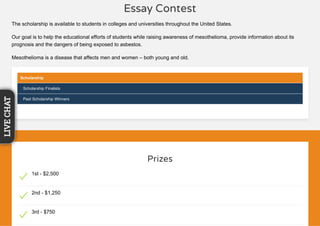 Essay Contest
The scholarship is available to students in colleges and universities throughout the United States.
Our goal is to help the educational efforts of students while raising awareness of mesothelioma, provide information about its
prognosis and the dangers of being exposed to asbestos.
Mesothelioma is a disease that affects men and women – both young and old.
Scholarship
Scholarship Finalists
Past Scholarship Winners
Prizes
1st - $2,500
2nd - $1,250
3rd - $750
LIVECHAT
 