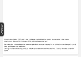 Photodynamic therapy (PDT) uses a drug ─ known as a photosensitizing agent or photosensitizer ─ that is given
intravenously, absorbed into the body, and then activated by a special light.
Once activated, the photosensitizing agent produces a kind of oxygen that destroys the surrounding cells, particularly cancer
cells, with relatively mild side effects.
Although photodynamic therapy is not yet an FDA-approved treatment for mesothelioma, it is being studied as a potential
option.
LIVECHAT
 
