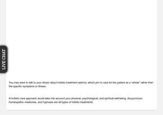 You may want to talk to your doctor about holistic treatment options, which aim to care for the patient as a “whole” rather than
the specific symptoms or illness.
A holistic care approach would take into account your physical, psychological, and spiritual well-being. Acupuncture,
homeopathic medicines, and hypnosis are all types of holistic treatments.
LIVECHAT
 
