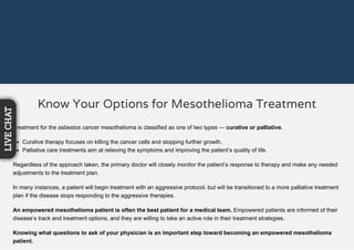 Know Your Options for Mesothelioma Treatment
Treatment for the asbestos cancer mesothelioma is classified as one of two types — curative or palliative.
Curative therapy focuses on killing the cancer cells and stopping further growth.
Palliative care treatments aim at relieving the symptoms and improving the patient’s quality of life.
Regardless of the approach taken, the primary doctor will closely monitor the patient’s response to therapy and make any needed
adjustments to the treatment plan.
In many instances, a patient will begin treatment with an aggressive protocol, but will be transitioned to a more palliative treatment
plan if the disease stops responding to the aggressive therapies.
An empowered mesothelioma patient is often the best patient for a medical team. Empowered patients are informed of their
disease’s track and treatment options, and they are willing to take an active role in their treatment strategies.
Knowing what questions to ask of your physician is an important step toward becoming an empowered mesothelioma
patient.
LIVECHAT
 