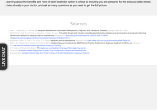 Learning about the benefits and risks of each treatment option is critical to ensuring you are prepared for the arduous battle ahead.
Listen closely to your doctor, and ask as many questions as you need to get the full picture.
Sources
Pass, I., Vogelzang, N., Carbone, M. Malignant Mesothelioma: Advances in Pathogenesis, Diagnosis, and Transitional Therapies. Springer: New York. 2005.
De Perrot, M., Feld, R., Cho, B.C. J., Bezjak, A., Anraku, M., et al.. Trimodality therapy with induction chemotherapy followed by extrapleural pneumonectomy and adjuvant high-dose
hemithoracic radiation for malignant pleural mesothelioma.Retrieved from http://ascopubs.org/doi/abs/10.1200/jco.2008.17.5604?
keytype2=tf_ipsecsha&ijkey=cc3963ea9a3a4bb5b4de2a5ed1215dfe6c125413
Munkholm-Larsen, S., Cao, C. Q., & Yan, T. D. (2009). Malignant pleural mesothelioma. Retrieved from https://www.ncbi.nlm.nih.gov/pmc/articles/PMC2999110/
Stahel, R.A., Weder, W., Lievens, Y., & Felip, E. (2010). Malignant pleural mesothelioma: ESMO Clinical Practice Guidelines for diagnosis, treatment and follow-up. Retrieved
from http://annonc.oxfordjournals.org/content/21/suppl_5/v126.long
U.S. Food and Drug Administration: FDA approves new treatment for a type of late-stage lung cancer
Drugs.com: Verastem Initiates Registration-Directed Trial of Defactinib in Patients with Mesothelioma
Business Wire: Verastem Reports Data from Phase 1 Study of VS-6063 (defactinib) in Japanese Patients
LIVECHAT
 