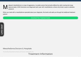 M
alignant mesothelioma is a type of aggressive, incurable cancer that primarily affects the cells covering the lungs.
Approximately 3,000 Americans are diagnosed each year with mesothelioma, whose only known cause is asbestos
exposure.
When you meet with a mesothelioma specialist about your diagnosis, the doctor will walk you through the traditional treatment
options:
Download Your Treatment Guide
Treatment Information
Mesothelioma Doctors & Hospitals
Find the Best Mesothelioma Doctors and Cancer Centers Near You
LIVECHAT
 