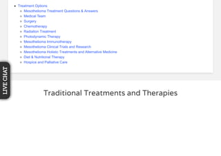 Traditional Treatments and Therapies
Treatment Options
Mesothelioma Treatment Questions & Answers
Medical Team
Surgery
Chemotherapy
Radiation Treatment
Photodynamic Therapy
Mesothelioma Immunotherapy
Mesothelioma Clinical Trials and Research
Mesothelioma Holistic Treatments and Alternative Medicine
Diet & Nutritional Therapy
Hospice and Palliative Care
LIVECHAT
 