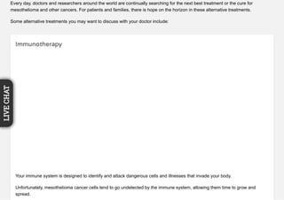 Every day, doctors and researchers around the world are continually searching for the next best treatment or the cure for
mesothelioma and other cancers. For patients and families, there is hope on the horizon in these alternative treatments.
Some alternative treatments you may want to discuss with your doctor include:
Immunotherapy
Your immune system is designed to identify and attack dangerous cells and illnesses that invade your body.
Unfortunately, mesothelioma cancer cells tend to go undetected by the immune system, allowing them time to grow and
spread.
LIVECHAT
 