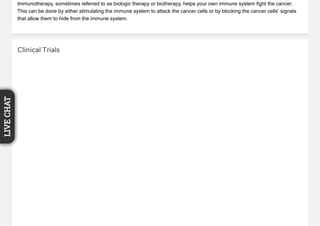 Immunotherapy, sometimes referred to as biologic therapy or biotherapy, helps your own immune system fight the cancer.
This can be done by either stimulating the immune system to attack the cancer cells or by blocking the cancer cells’ signals
that allow them to hide from the immune system.
Clinical Trials
LIVECHAT
 