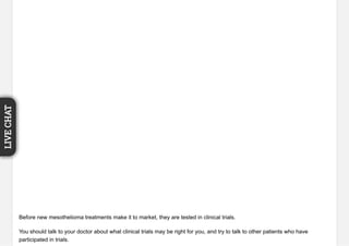 Before new mesothelioma treatments make it to market, they are tested in clinical trials.
You should talk to your doctor about what clinical trials may be right for you, and try to talk to other patients who have
participated in trials.
LIVECHAT
 