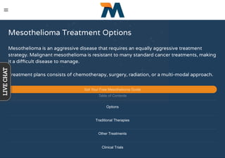 Mesothelioma Treatment Options
Mesothelioma is an aggressive disease that requires an equally aggressive treatment
strategy. Malignant mesothelioma is resistant to many standard cancer treatments, making
it a diﬃcult disease to manage.
Treatment plans consists of chemotherapy, surgery, radiation, or a multi-modal approach.
Get Your Free Mesothelioma Guide
Table of Contents
Options
Traditional Therapies
Other Treatments
Clinical Trials
LIVECHAT
 