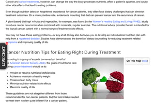 On This Page [show]
Cancer and cancer treatments, however, can change the way the body processes nutrients, affect a patient’s appetite, and cause
other side effects that lead to eating problems.
Even though nutrition takes on heightened importance for cancer patients, they often face dietary challenges that can diminish
treatment outcomes. On a more positive note, evidence is mounting that diet can prevent cancer and the recurrence of cancer.
A plant-based diet high in fruits and vegetables, for example, was found by the Women’s Healthy Eating and Living (WHEL) study
to reduce cancer recurrence when combined with moderate, regular exercise. The nutritional advice provided herein is intended for
the typical cancer patient with a normal range of treatment side effects.
You may not have these eating problems—or any at all. It may also behoove you to develop an individualized nutrition plan with
help from a registered dietician. Studies have demonstrated the benefit of dietary counseling for reducing treatment-related
symptoms and improving quality of life.
Cancer Nutrition Tips for Eating Right During Treatment
According to a group of experts convened on behalf of
the American Cancer Society (ACS), the goals of nutritional care
during cancer treatment should be to:
Prevent or resolve nutritional deficiencies
Achieve or maintain a healthy weight
Preserve lean body mass
Minimize nutrition-related side effects
Maximize quality of life
These guidelines are not altogether different from those
recommended for non-cancer patients. But the food intake needed
to meet them is often quite different for a cancer patient.
11
LIVECHAT
111111111
 